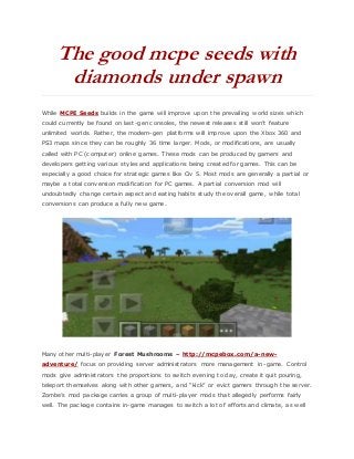 The good mcpe seeds with
diamonds under spawn
While MCPE Seeds builds in the game will improve upon the prevailing world sizes which
could currently be found on last-gen consoles, the newest releases still won’t feature
unlimited worlds. Rather, the modern-gen platforms will improve upon the Xbox 360 and
PS3 maps since they can be roughly 36 time larger. Mods, or modifications, are usually
called with PC (computer) online games. These mods can be produced by gamers and
developers getting various styles and applications being created for games. This can be
especially a good choice for strategic games like Civ 5. Most mods are generally a partial or
maybe a total conversion modification for PC games. A partial conversion mod will
undoubtedly change certain aspect and eating habits study the overall game, while total
conversions can produce a fully new game.
Many other multi-player Forest Mushrooms – http://mcpebox.com/a-new-
adventure/ focus on providing server administrators more management in-game. Control
mods give administrators the proportions to switch evening to day, create it quit pouring,
teleport themselves along with other gamers, and “kick” or evict gamers through the server.
Zombe’s mod package carries a group of multi-player mods that allegedly performs fairly
well. The package contains in-game manages to switch a lot of efforts and climate, as well
 