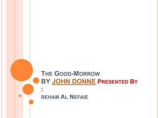 THE GOOD-MORROW
BY JOHN DONNE PRESENTED BY
:
REHAM AL   NEFAIE
 