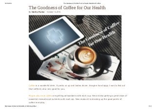 19/11/2016 The Goodness Of Coffee For Our Health, Benefits Of Coffee
http://www.drinkal.com/benefits­of­drinking­coffee/ 1/12
The Goodness of Coffee for Our Health
By Martha Purdue - October 16, 2016
Coffee is a wonderful drink. It perks us up and tastes divine. Imagine how happy I was to find out
that coffee is also very good for you.
People who drink coffee are getting antioxidants with each cup. We are also getting a great dose of
essential minerals and nutrients with each sip. New research is stacking up the good points of
coffee everyday.
 