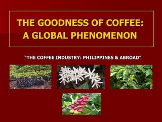 THE GOODNESS OF COFFEE:  A GLOBAL PHENOMENON   “ THE COFFEE INDUSTRY: PHILIPPINES & ABROAD”  