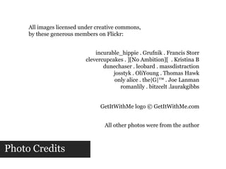 All images licensed under creative commons,by these generous members on Flickr:incurable_hippie . Grufnik . Francis Storrclevercupcakes . ][No Ambition][  . Kristina Bdunechaser . leobard . massdistractionjosstyk . OliYoung . Thomas Hawkonly alice . the|G|™ . Joe Lanmanromanlily . bitzcelt .laurakgibbsGetItWithMe logo © GetItWithMe.comAll other photos were from the authorPhoto Credits