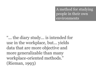 A method for studying people in their own environments“... the diary study... is intended for use in the workplace, but... yields data that are more objective and more generalizable than many workplace-oriented methods.” (Rieman, 1993)