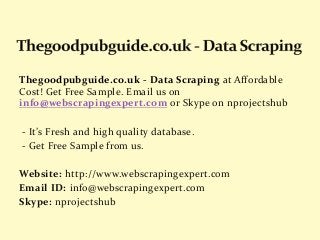 Thegoodpubguide.co.uk - Data Scraping at Affordable
Cost! Get Free Sample. Email us on
info@webscrapingexpert.com or Skype on nprojectshub
- It’s Fresh and high quality database.
- Get Free Sample from us.
Website: http://www.webscrapingexpert.com
Email ID: info@webscrapingexpert.com
Skype: nprojectshub
 