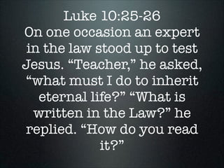Luke 10:25-26
On one occasion an expert
in the law stood up to test
Jesus. “Teacher,” he asked,
“what must I do to inherit
eternal life?” “What is
written in the Law?” he
replied. “How do you read
it?”

 