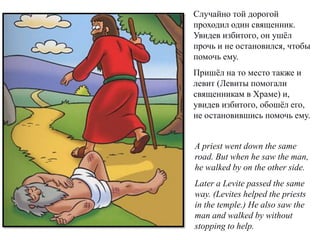 Случайно той дорогой
проходил один священник.
Увидев избитого, он ушёл
прочь и не остановился, чтобы
помочь ему.
Пришёл на то место также и
левит (Левиты помогали
священникам в Храме) и,
увидев избитого, обошёл его,
не остановившись помочь ему.
A priest went down the same
road. But when he saw the man,
he walked by on the other side.
Later a Levite passed the same
way. (Levites helped the priests
in the temple.) He also saw the
man and walked by without
stopping to help.
 