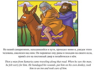 Но некий самаритянин, находившийся в пути, проходил мимо и, увидев этого
человека, сжалился над ним. Он перевязал ему раны и посадив на своего осла,
привёз его на постоялый двор и позаботился о нём.
Then a man from Samaria came traveling along that road. When he saw the man,
he felt sorry for him. He bandaged his wounds, put him on his own donkey, took
him to an inn and took care of him.
 