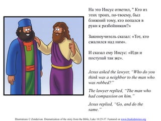 Jesus asked the lawyer, “Who do you
think was a neighbor to the man who
was robbed?”
The lawyer replied, “The man who
had compassion on him.”
Jesus replied, “Go, and do the
same.”
На это Иисус ответил, " Кто из
этих троих, по-твоему, был
ближний тому, кто попался в
руки к разбойникам?»
Законоучитель сказал: «Тот, кто
сжалился над ним».
И сказал ему Иисус: «Иди и
поступай так же».
Illustrations © Zondervan. Dramatization of the story from the Bible, Luke 10:25-37. Featured on www.freekidstories.org
 
