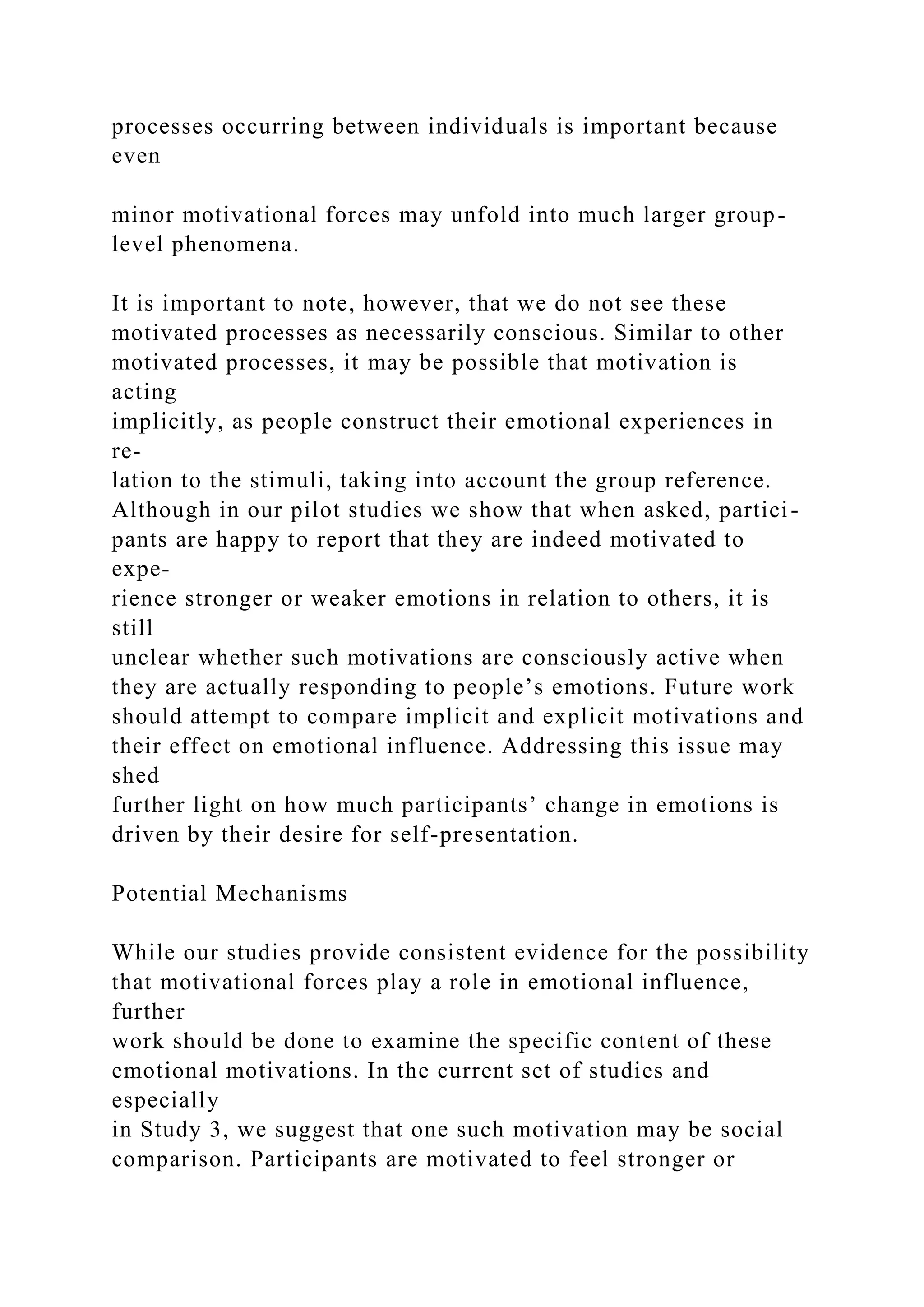 processes occurring between individuals is important because
even
minor motivational forces may unfold into much larger group-
level phenomena.
It is important to note, however, that we do not see these
motivated processes as necessarily conscious. Similar to other
motivated processes, it may be possible that motivation is
acting
implicitly, as people construct their emotional experiences in
re-
lation to the stimuli, taking into account the group reference.
Although in our pilot studies we show that when asked, partici-
pants are happy to report that they are indeed motivated to
expe-
rience stronger or weaker emotions in relation to others, it is
still
unclear whether such motivations are consciously active when
they are actually responding to people’s emotions. Future work
should attempt to compare implicit and explicit motivations and
their effect on emotional influence. Addressing this issue may
shed
further light on how much participants’ change in emotions is
driven by their desire for self-presentation.
Potential Mechanisms
While our studies provide consistent evidence for the possibility
that motivational forces play a role in emotional influence,
further
work should be done to examine the specific content of these
emotional motivations. In the current set of studies and
especially
in Study 3, we suggest that one such motivation may be social
comparison. Participants are motivated to feel stronger or
 