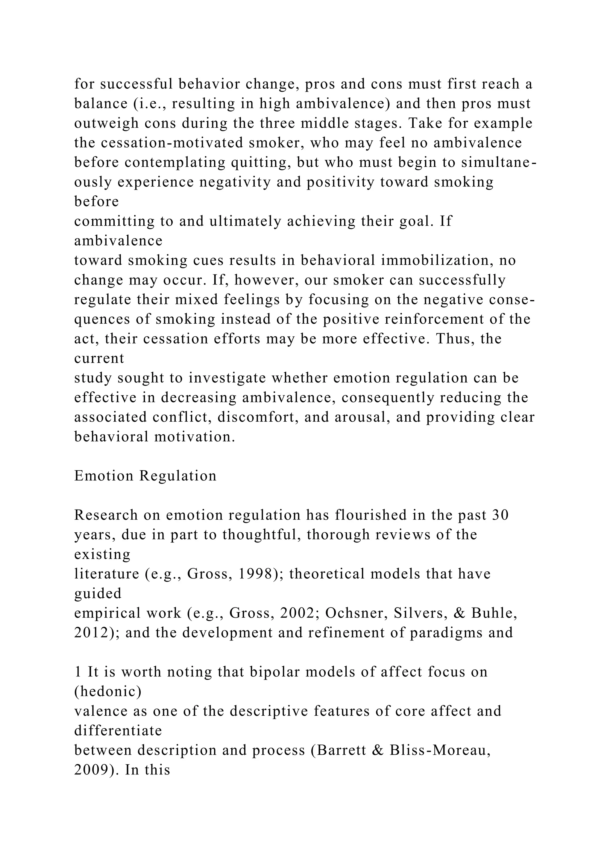 for successful behavior change, pros and cons must first reach a
balance (i.e., resulting in high ambivalence) and then pros must
outweigh cons during the three middle stages. Take for example
the cessation-motivated smoker, who may feel no ambivalence
before contemplating quitting, but who must begin to simultane-
ously experience negativity and positivity toward smoking
before
committing to and ultimately achieving their goal. If
ambivalence
toward smoking cues results in behavioral immobilization, no
change may occur. If, however, our smoker can successfully
regulate their mixed feelings by focusing on the negative conse-
quences of smoking instead of the positive reinforcement of the
act, their cessation efforts may be more effective. Thus, the
current
study sought to investigate whether emotion regulation can be
effective in decreasing ambivalence, consequently reducing the
associated conflict, discomfort, and arousal, and providing clear
behavioral motivation.
Emotion Regulation
Research on emotion regulation has flourished in the past 30
years, due in part to thoughtful, thorough reviews of the
existing
literature (e.g., Gross, 1998); theoretical models that have
guided
empirical work (e.g., Gross, 2002; Ochsner, Silvers, & Buhle,
2012); and the development and refinement of paradigms and
1 It is worth noting that bipolar models of affect focus on
(hedonic)
valence as one of the descriptive features of core affect and
differentiate
between description and process (Barrett & Bliss-Moreau,
2009). In this
 