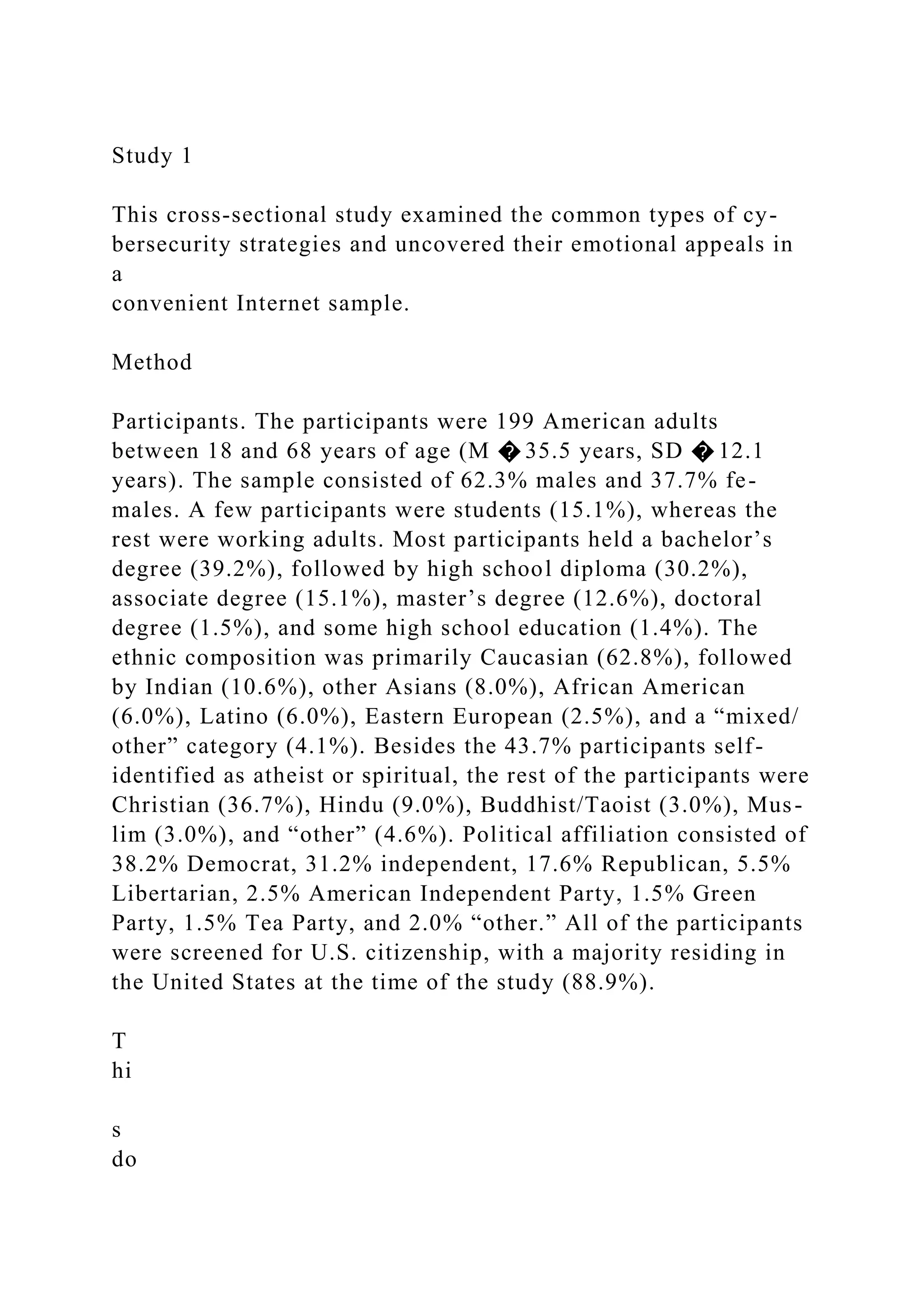 Study 1
This cross-sectional study examined the common types of cy-
bersecurity strategies and uncovered their emotional appeals in
a
convenient Internet sample.
Method
Participants. The participants were 199 American adults
between 18 and 68 years of age (M � 35.5 years, SD � 12.1
years). The sample consisted of 62.3% males and 37.7% fe-
males. A few participants were students (15.1%), whereas the
rest were working adults. Most participants held a bachelor’s
degree (39.2%), followed by high school diploma (30.2%),
associate degree (15.1%), master’s degree (12.6%), doctoral
degree (1.5%), and some high school education (1.4%). The
ethnic composition was primarily Caucasian (62.8%), followed
by Indian (10.6%), other Asians (8.0%), African American
(6.0%), Latino (6.0%), Eastern European (2.5%), and a “mixed/
other” category (4.1%). Besides the 43.7% participants self-
identified as atheist or spiritual, the rest of the participants were
Christian (36.7%), Hindu (9.0%), Buddhist/Taoist (3.0%), Mus-
lim (3.0%), and “other” (4.6%). Political affiliation consisted of
38.2% Democrat, 31.2% independent, 17.6% Republican, 5.5%
Libertarian, 2.5% American Independent Party, 1.5% Green
Party, 1.5% Tea Party, and 2.0% “other.” All of the participants
were screened for U.S. citizenship, with a majority residing in
the United States at the time of the study (88.9%).
T
hi
s
do
 
