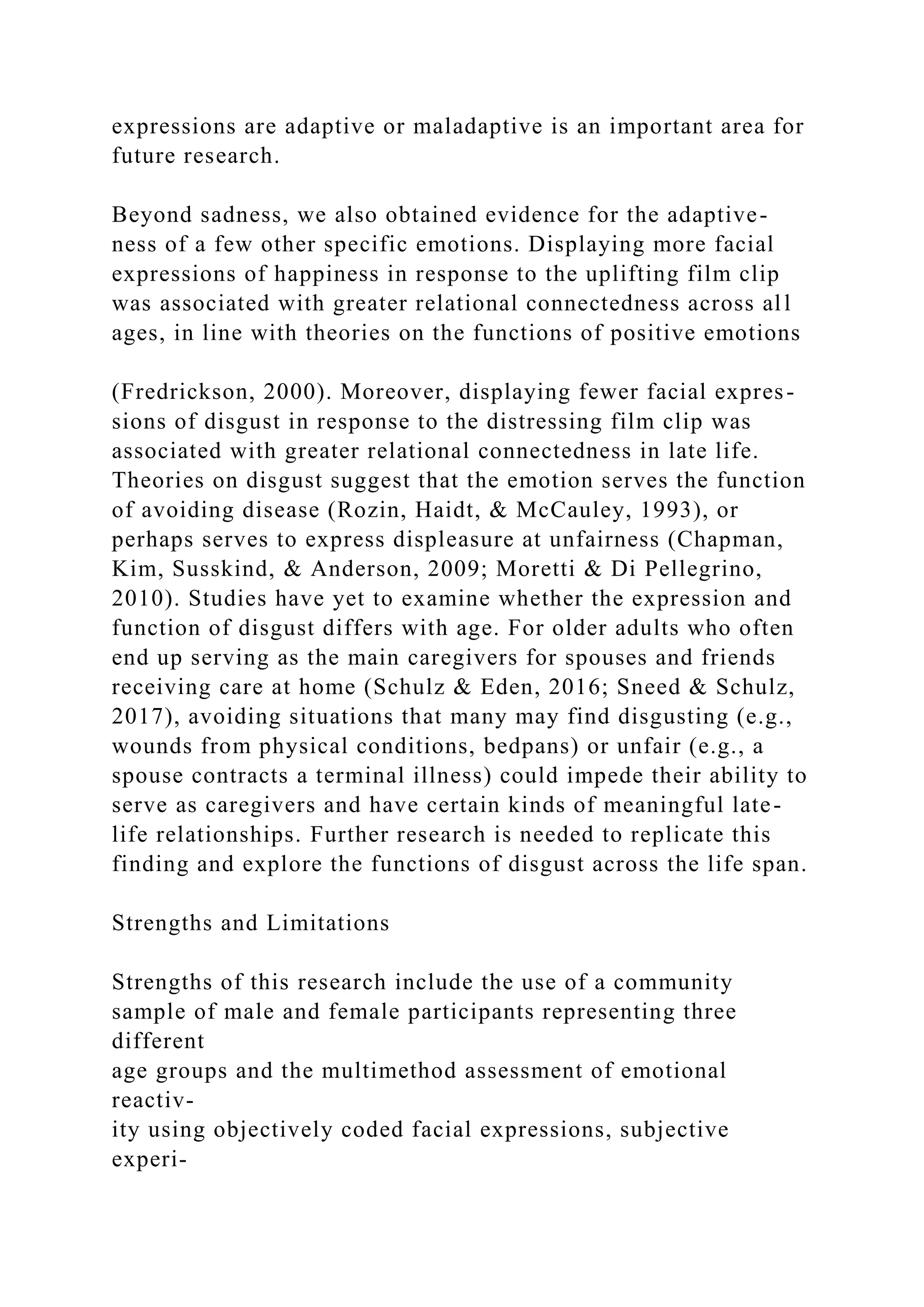 expressions are adaptive or maladaptive is an important area for
future research.
Beyond sadness, we also obtained evidence for the adaptive-
ness of a few other specific emotions. Displaying more facial
expressions of happiness in response to the uplifting film clip
was associated with greater relational connectedness across all
ages, in line with theories on the functions of positive emotions
(Fredrickson, 2000). Moreover, displaying fewer facial expres-
sions of disgust in response to the distressing film clip was
associated with greater relational connectedness in late life.
Theories on disgust suggest that the emotion serves the function
of avoiding disease (Rozin, Haidt, & McCauley, 1993), or
perhaps serves to express displeasure at unfairness (Chapman,
Kim, Susskind, & Anderson, 2009; Moretti & Di Pellegrino,
2010). Studies have yet to examine whether the expression and
function of disgust differs with age. For older adults who often
end up serving as the main caregivers for spouses and friends
receiving care at home (Schulz & Eden, 2016; Sneed & Schulz,
2017), avoiding situations that many may find disgusting (e.g.,
wounds from physical conditions, bedpans) or unfair (e.g., a
spouse contracts a terminal illness) could impede their ability to
serve as caregivers and have certain kinds of meaningful late-
life relationships. Further research is needed to replicate this
finding and explore the functions of disgust across the life span.
Strengths and Limitations
Strengths of this research include the use of a community
sample of male and female participants representing three
different
age groups and the multimethod assessment of emotional
reactiv-
ity using objectively coded facial expressions, subjective
experi-
 