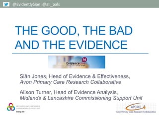 THE GOOD, THE BAD
AND THE EVIDENCE
Siân Jones, Head of Evidence & Effectiveness,
Avon Primary Care Research Collaborative
Alison Turner, Head of Evidence Analysis,
Midlands & Lancashire Commissioning Support Unit
@EvidentlySian @ali_pals
 
