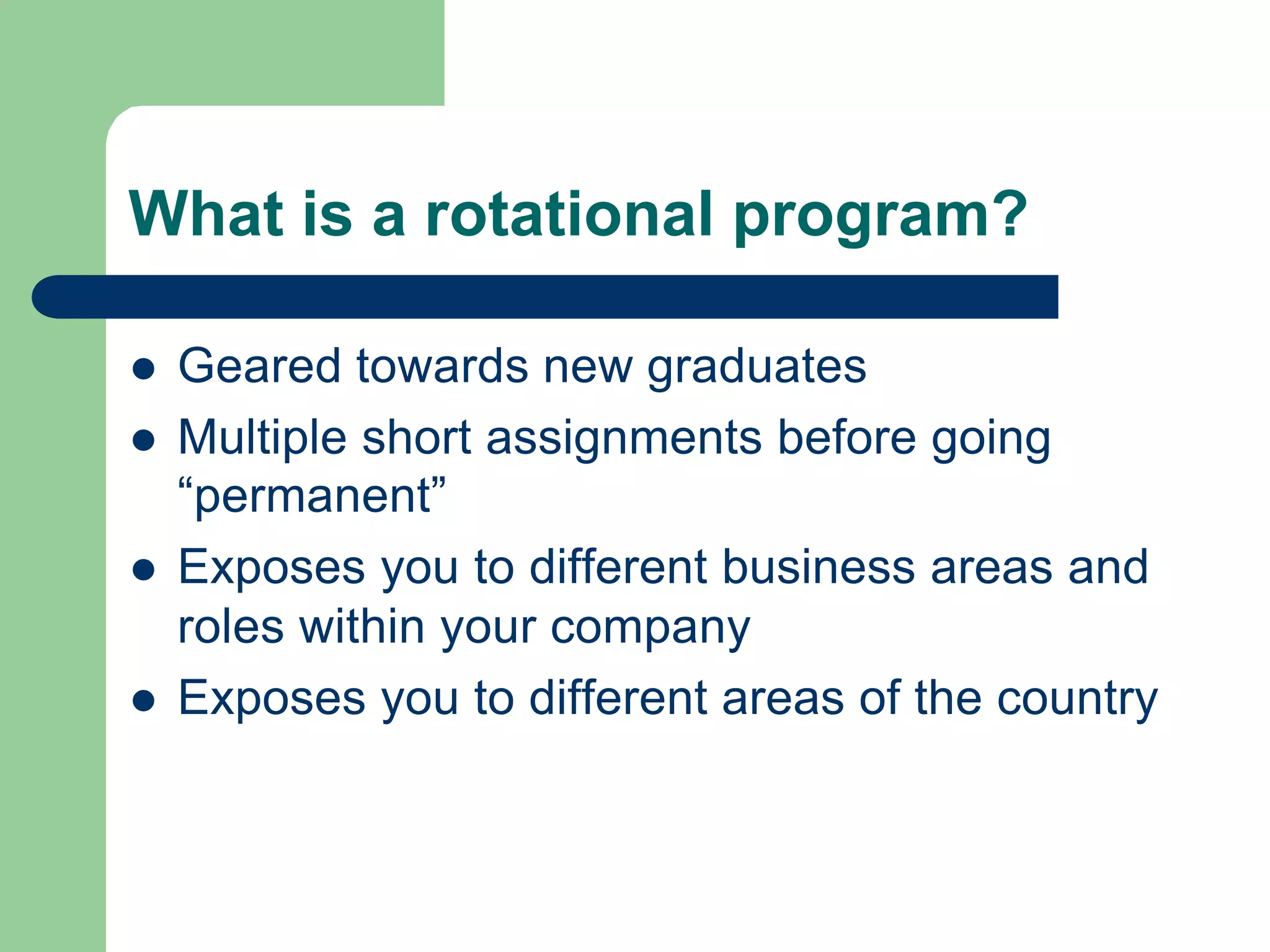 What is a rotational program?
l Geared towards new graduates
l Multiple short assignments before going
“permanent”
l Exposes you to different business areas and
roles within your company
l Exposes you to different areas of the country