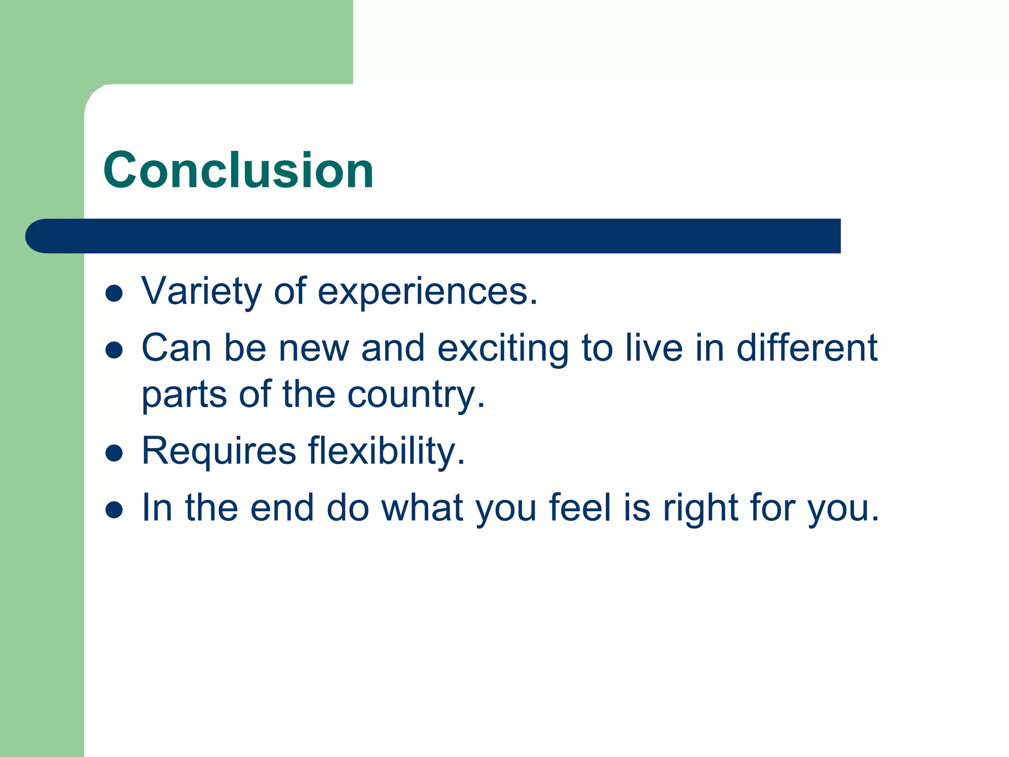 Conclusion
l Variety of experiences.
l Can be new and exciting to live in different
parts of the country.
l Requires flexibility.
l In the end do what you feel is right for you.