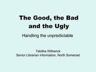 The Good, the Bad and the Ugly Tabitha Witherick Senior Librarian Information, North Somerset Handling the unpredictable 
