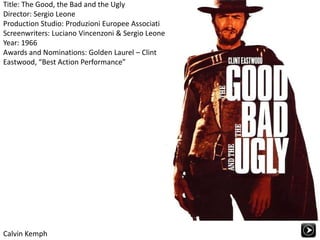 Title: The Good, the Bad and the UglyDirector: Sergio LeoneProduction Studio: Produzioni Europee AssociatiScreenwriters: Luciano Vincenzoni & Sergio LeoneYear: 1966Awards and Nominations: Golden Laurel – Clint Eastwood, “Best Action Performance” Calvin Kemph 