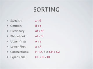 SORTING
❖   Swedish:        z<ö
❖   German:         ö<z
❖   Dictionary:     öf < of
❖   Phonebook:      of < öf
❖   Upper-ﬁrst:     A<a
❖   Lower-First:    a<A
❖   Contractions:   H < Z, but CH > CZ
❖   Expansions:     OE < Œ < OF
 