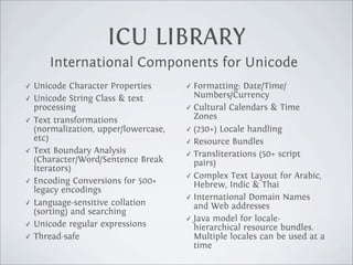 ICU LIBRARY
       International Components for Unicode
✓   Unicode Character Properties       ✓ Formatting: Date/Time/
✓   Unicode String Class & text          Numbers/Currency
    processing                         ✓ Cultural Calendars & Time

✓   Text transformations                 Zones
    (normalization, upper/lowercase,   ✓ (230+) Locale handling
    etc)                               ✓ Resource Bundles
✓   Text Boundary Analysis             ✓ Transliterations (50+ script
    (Character/Word/Sentence Break       pairs)
    Iterators)
                                       ✓ Complex Text Layout for Arabic,
✓   Encoding Conversions for 500+        Hebrew, Indic & Thai
    legacy encodings
                                       ✓ International Domain Names
✓   Language-sensitive collation         and Web addresses
    (sorting) and searching
                                       ✓ Java model for locale-
✓   Unicode regular expressions          hierarchical resource bundles.
✓   Thread-safe                          Multiple locales can be used at a
                                         time
 