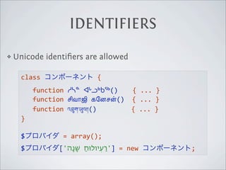 IDENTIFIERS
❖   Unicode identiﬁers are allowed

      class                       {  
            function  ᓱᓴᓐ  ᐊᒡᓗᒃᑲᖅ()
 
 {  ...  }
            function  !வா$  கேனச)

()    {  ...  }
            function  འ"ག་%ལ།()
 
 
         {  ...  }
      }  

      $              =  array();
      $            ['‫  =  ]'ַרעְיולּוחַ  ׁשָנָה‬new       ;
 