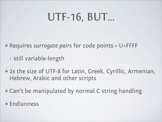 UTF-16, BUT…

❖   Requires surrogate pairs for code points > U+FFFF

    ‣   still variable-length

❖   2x the size of UTF-8 for Latin, Greek, Cyrillic, Armenian,
    Hebrew, Arabic and other scripts

❖   Can’t be manipulated by normal C string handling

❖   Endianness
 