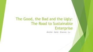 The Good, the Bad and the Ugly:
The Road to Sustainable
Enterprise
Mireille – Marie – Brannon – Lu
 