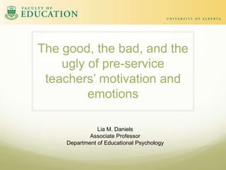 The good, the bad, and the
ugly of pre-service
teachers’ motivation and
emotions
Lia M. Daniels
Associate Professor
Department of Educational Psychology

 