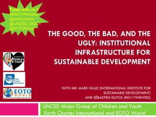 Tweet with us !!
#MGCYRiowebs
@earthcharter
@UNCSD_MGCY
@EOTOWorld
                     THE GOOD, THE BAD, AND THE
                             UGLY: INSTITUTIONAL
                            INFRASTRUCTURE FOR
                       SUSTAINABLE DEVELOPMENT


                          WITH MR. MARK HALLE (INTERNATIONAL INSTITUTE FOR
                                                 SUSTAINABLE DEVELOPMENT)
                                      AND SÉBASTIEN DUYCK (RIO+TWENTIES)

                   UNCSD Major Group of Children and Youth
                   Earth Charter International and EOTO World
 