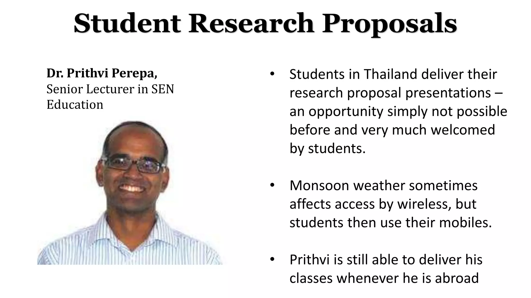 Dr. Prithvi Perepa,
Senior Lecturer in SEN
Education
Student Research Proposals
• Students in Thailand deliver their
research proposal presentations –
an opportunity simply not possible
before and very much welcomed
by students.
• Monsoon weather sometimes
affects access by wireless, but
students then use their mobiles.
• Prithvi is still able to deliver his
classes whenever he is abroad
 