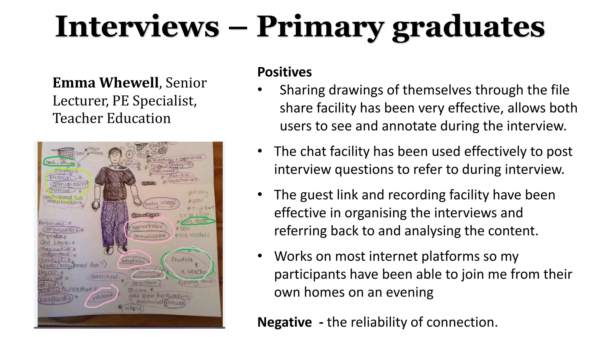 Emma Whewell, Senior
Lecturer, PE Specialist,
Teacher Education
Interviews – Primary graduates
Positives
• Sharing drawings of themselves through the file
share facility has been very effective, allows both
users to see and annotate during the interview.
• The chat facility has been used effectively to post
interview questions to refer to during interview.
• The guest link and recording facility have been
effective in organising the interviews and
referring back to and analysing the content.
• Works on most internet platforms so my
participants have been able to join me from their
own homes on an evening
Negative - the reliability of connection.
 