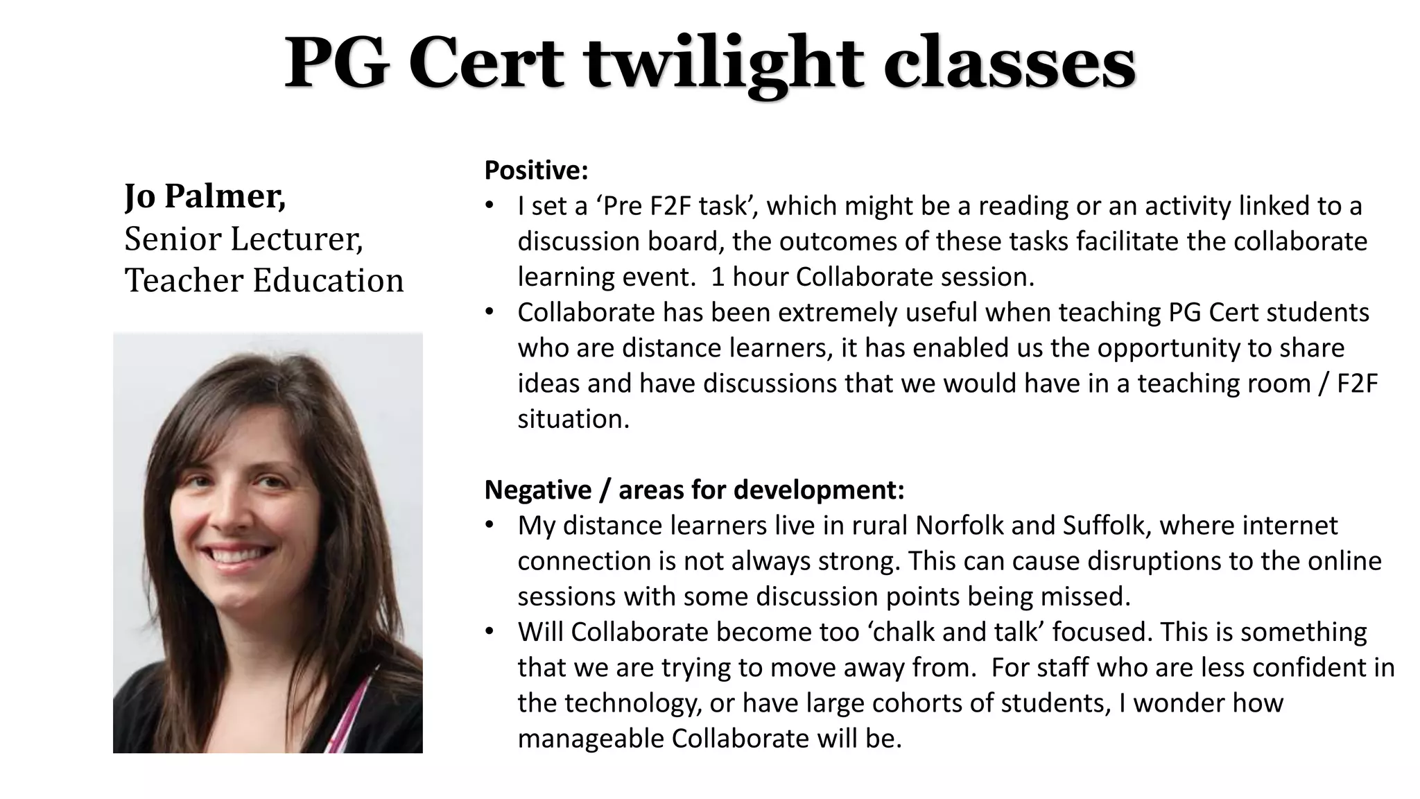 Jo Palmer,
Senior Lecturer,
Teacher Education
PG Cert twilight classes
Positive:
• I set a ‘Pre F2F task’, which might be a reading or an activity linked to a
discussion board, the outcomes of these tasks facilitate the collaborate
learning event. 1 hour Collaborate session.
• Collaborate has been extremely useful when teaching PG Cert students
who are distance learners, it has enabled us the opportunity to share
ideas and have discussions that we would have in a teaching room / F2F
situation.
Negative / areas for development:
• My distance learners live in rural Norfolk and Suffolk, where internet
connection is not always strong. This can cause disruptions to the online
sessions with some discussion points being missed.
• Will Collaborate become too ‘chalk and talk’ focused. This is something
that we are trying to move away from. For staff who are less confident in
the technology, or have large cohorts of students, I wonder how
manageable Collaborate will be.
 