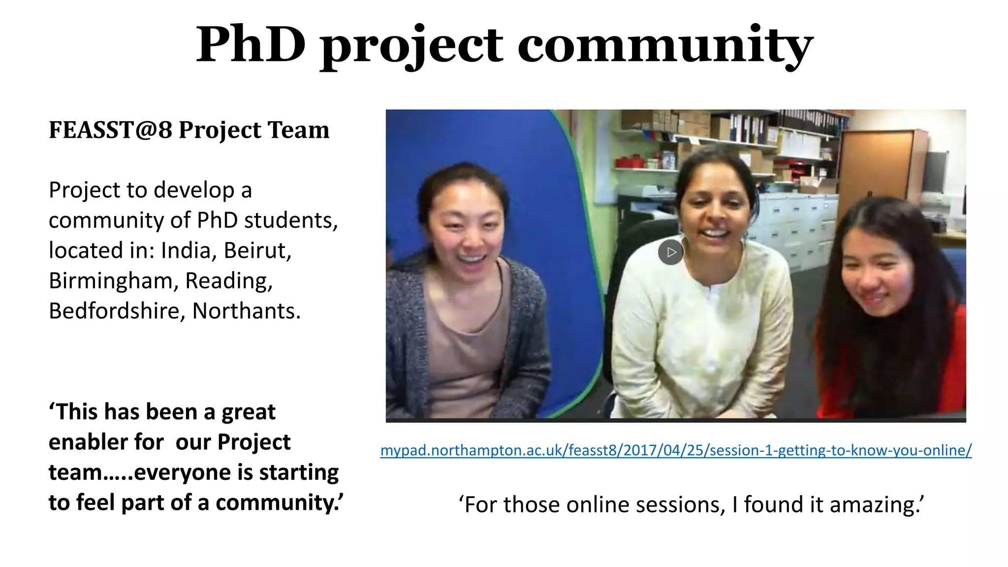 FEASST@8 Project Team
Project to develop a
community of PhD students,
located in: India, Beirut,
Birmingham, Reading,
Bedfordshire, Northants.
‘This has been a great
enabler for our Project
team…..everyone is starting
to feel part of a community.’
PhD project community
mypad.northampton.ac.uk/feasst8/2017/04/25/session-1-getting-to-know-you-online/
‘For those online sessions, I found it amazing.’
 