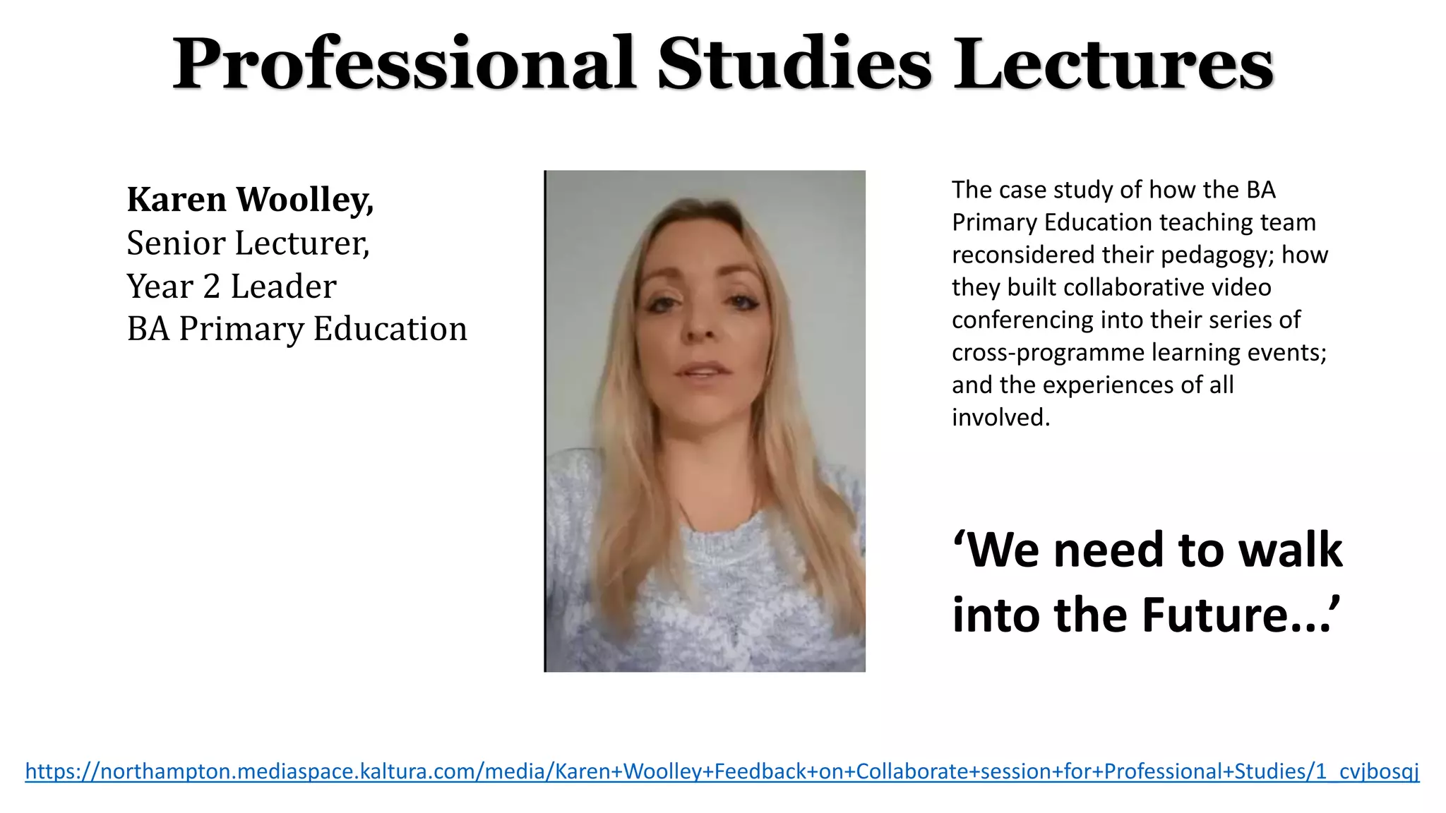 Professional Studies Lectures
Karen Woolley,
Senior Lecturer,
Year 2 Leader
BA Primary Education
‘We need to walk
into the Future...’
The case study of how the BA
Primary Education teaching team
reconsidered their pedagogy; how
they built collaborative video
conferencing into their series of
cross-programme learning events;
and the experiences of all
involved.
https://northampton.mediaspace.kaltura.com/media/Karen+Woolley+Feedback+on+Collaborate+session+for+Professional+Studies/1_cvjbosqj
 