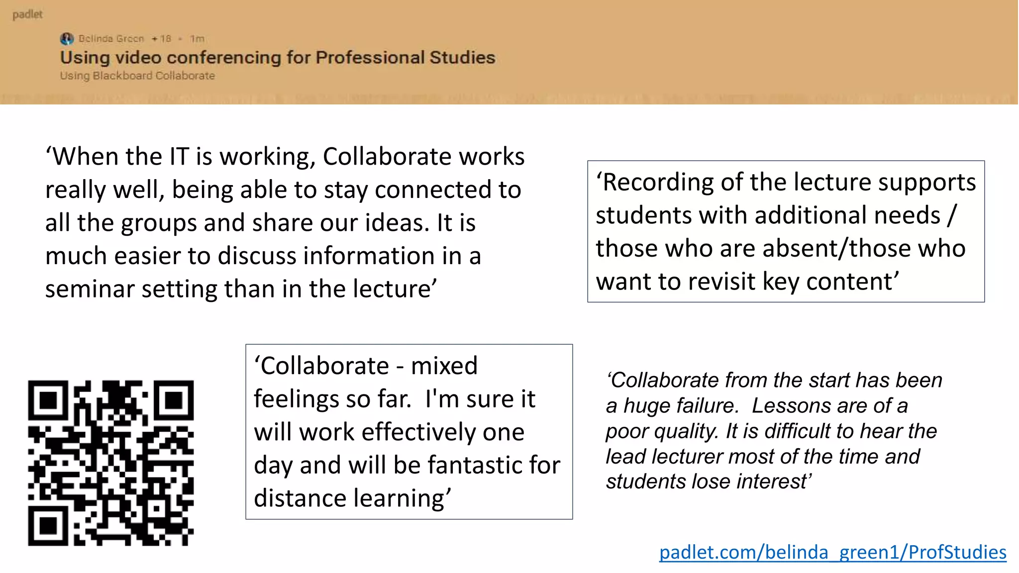 padlet.com/belinda_green1/ProfStudies
‘When the IT is working, Collaborate works
really well, being able to stay connected to
all the groups and share our ideas. It is
much easier to discuss information in a
seminar setting than in the lecture’
‘Collaborate - mixed
feelings so far. I'm sure it
will work effectively one
day and will be fantastic for
distance learning’
‘Recording of the lecture supports
students with additional needs /
those who are absent/those who
want to revisit key content’
‘Collaborate from the start has been
a huge failure. Lessons are of a
poor quality. It is difficult to hear the
lead lecturer most of the time and
students lose interest’
 