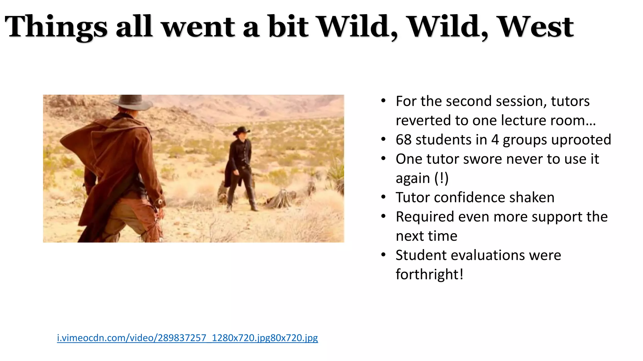• For the second session, tutors
reverted to one lecture room…
• 68 students in 4 groups uprooted
• One tutor swore never to use it
again (!)
• Tutor confidence shaken
• Required even more support the
next time
• Student evaluations were
forthright!
Things all went a bit Wild, Wild, West
i.vimeocdn.com/video/289837257_1280x720.jpg80x720.jpg
 