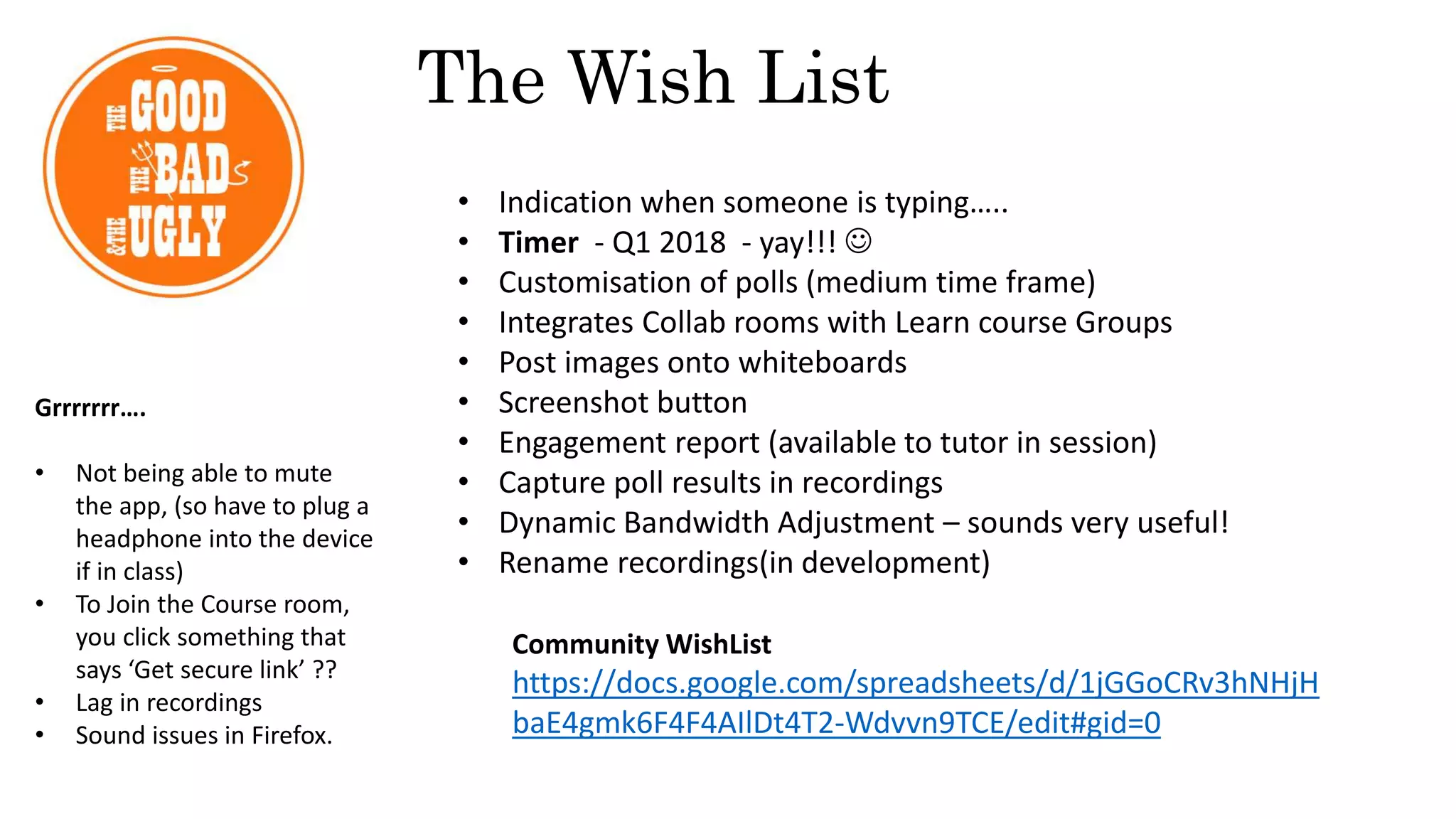 • Indication when someone is typing…..
• Timer - Q1 2018 - yay!!! 
• Customisation of polls (medium time frame)
• Integrates Collab rooms with Learn course Groups
• Post images onto whiteboards
• Screenshot button
• Engagement report (available to tutor in session)
• Capture poll results in recordings
• Dynamic Bandwidth Adjustment – sounds very useful!
• Rename recordings(in development)
Community WishList
https://docs.google.com/spreadsheets/d/1jGGoCRv3hNHjH
baE4gmk6F4F4AIlDt4T2-Wdvvn9TCE/edit#gid=0
The Wish List
Grrrrrrr….
• Not being able to mute
the app, (so have to plug a
headphone into the device
if in class)
• To Join the Course room,
you click something that
says ‘Get secure link’ ??
• Lag in recordings
• Sound issues in Firefox.
 