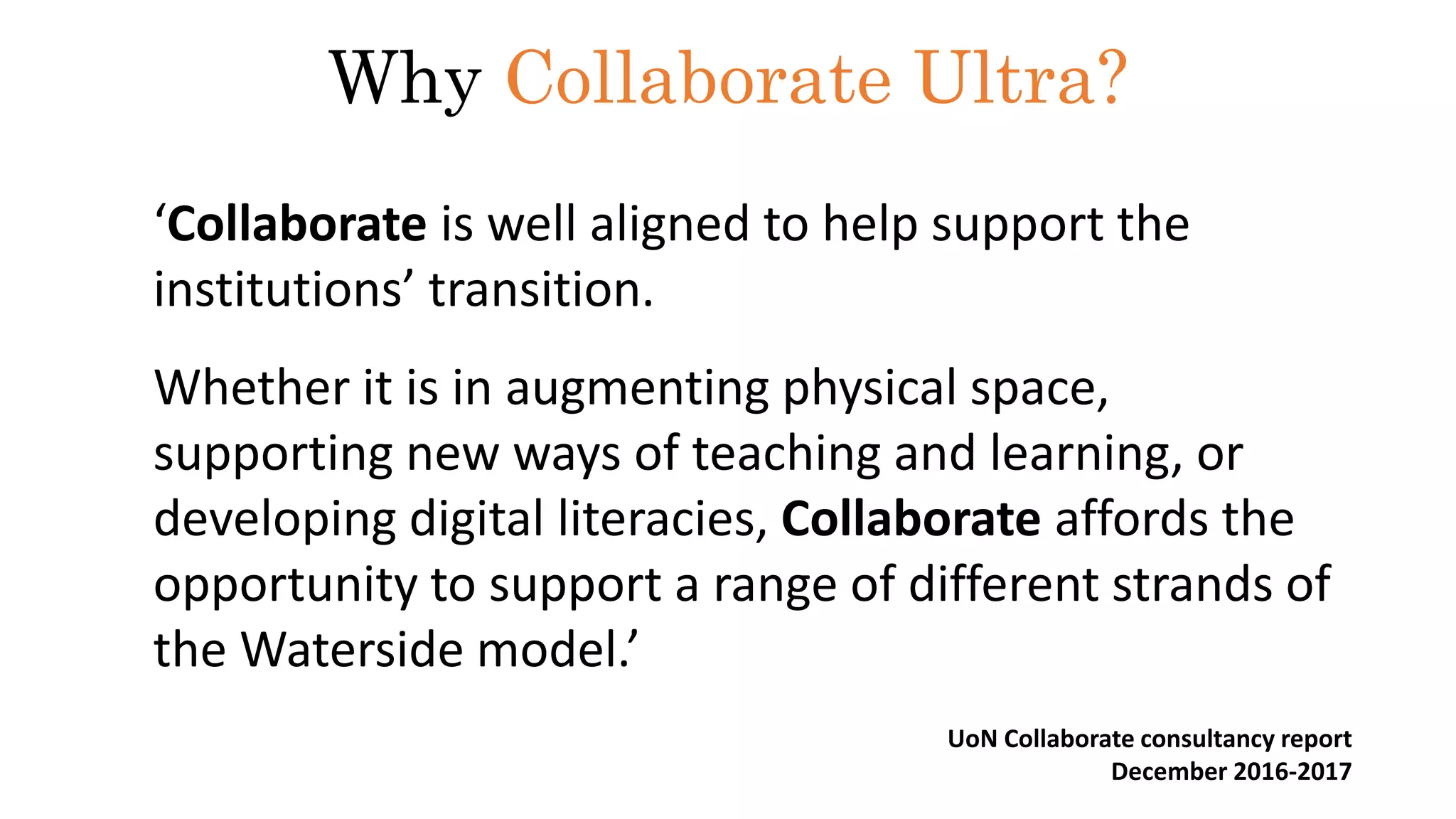 ‘Collaborate is well aligned to help support the
institutions’ transition.
Whether it is in augmenting physical space,
supporting new ways of teaching and learning, or
developing digital literacies, Collaborate affords the
opportunity to support a range of different strands of
the Waterside model.’
Why Collaborate Ultra?
UoN Collaborate consultancy report
December 2016-2017
 