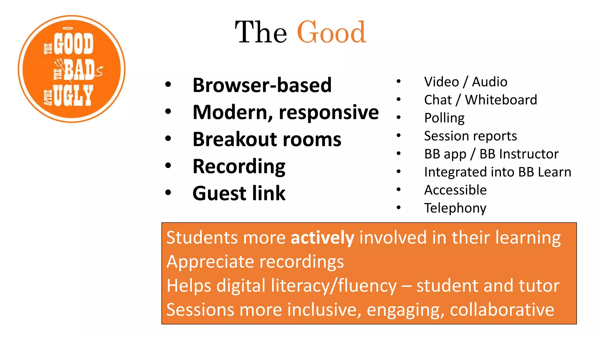 • Browser-based
• Modern, responsive
• Breakout rooms
• Recording
• Guest link
The Good
Students more actively involved in their learning
Appreciate recordings
Helps digital literacy/fluency – student and tutor
Sessions more inclusive, engaging, collaborative
• Video / Audio
• Chat / Whiteboard
• Polling
• Session reports
• BB app / BB Instructor
• Integrated into BB Learn
• Accessible
• Telephony
 