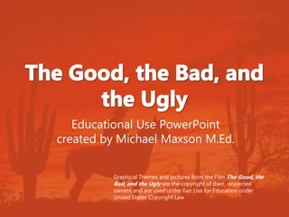 Educational Use PowerPoint 
created by Michael Maxson M.Ed. 
Graphical Themes and pictures from the Film The Good, the 
Bad, and the Ugly are the copyright of their respected 
owners and are used under Fair Use for Education under 
United States Copyright Law 
 