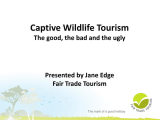 The mark of a good holiday
Captive Wildlife Tourism
The good, the bad and the ugly
Presented by Jane Edge
Fair Trade Tourism
 