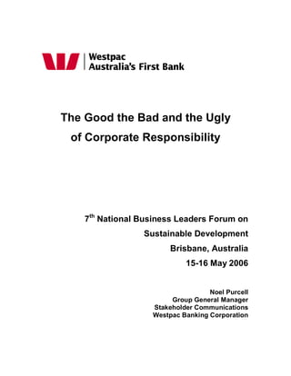 The Good the Bad and the Ugly
 of Corporate Responsibility




    7th National Business Leaders Forum on
                 Sustainable Development
                        Brisbane, Australia
                            15-16 May 2006


                                   Noel Purcell
                        Group General Manager
                   Stakeholder Communications
                   Westpac Banking Corporation
 