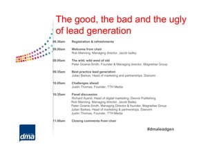 The good, the bad and the ugly
 of lead generation
08.30am   Registration & refreshments

09.00am   Welcome from chair
          Rob Manning, Managing director, Jacob bailey

09.05am   The wild, wild west of old
          Peter Gowrie-Smith, Founder & Managing director, Magnetise Group

09.35am   Best practice lead generation
          Julian Barkes, Head of marketing and partnerships, Dianomi

10.05am   Challenges ahead
          Justin Thomas, Founder, TTH Media

10.35am   Panel discussion
          Richard Ayerst, Head of digital marketing, Dennis Publishing
          Rob Manning, Managing director, Jacob Bailey
          Peter Gowrie-Smith, Managing Director & founder, Magnetise Group
          Julian Barkes, Head of marketing & partnerships, Dianomi
          Justin Thomas, Founder, TTH Media

11.00am   Closing comments from chair

                                                              #dmaleadgen
 