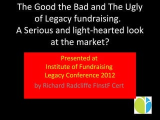 The Good the Bad and The Ugly
    of Legacy fundraising.
A Serious and light-hearted look
        at the market?
              Presented at
        Institute of Fundraising
       Legacy Conference 2012
    by Richard Radcliffe FInstF Cert
 