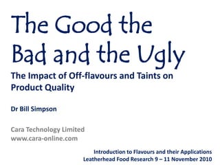 The Good the Bad and the Ugly,[object Object],The Impact of Off-flavours and Taints on Product Quality,[object Object],Dr Bill Simpson,[object Object],Cara Technology Limited,[object Object],www.cara-online.com,[object Object],Introduction to Flavours and their Applications,[object Object],Leatherhead Food Research 9 – 11 November 2010,[object Object]