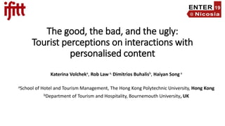 The good, the bad, and the ugly:
Tourist perceptions on interactions with
personalised content
Katerina Volcheka, Rob Law a, Dimitrios Buhalisb, Haiyan Song a
aSchool of Hotel and Tourism Management, The Hong Kong Polytechnic University, Hong Kong
bDepartment of Tourism and Hospitality, Bournemouth University, UK
 