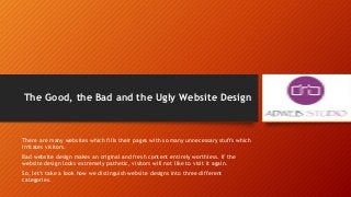 The Good, the Bad and the Ugly Website Design
There are many websites which fills their pages with so many unnecessary stuffs which
irritates visitors.
Bad website design makes an original and fresh content entirely worthless. If the
website design looks extremely pathetic, visitors will not like to visit it again.
So, let’s take a look how we distinguish website designs into three different
categories.
 