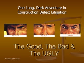 The Good, The Bad & The UGLY One Long, Dark Adventure in Construction Defect Litigation Presentation © S M Sanders 