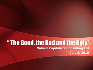“ The Good, the Bad and the Ugly ”
            Natural Capitalists Consulting Ltd
                                  July 8, 2010
 