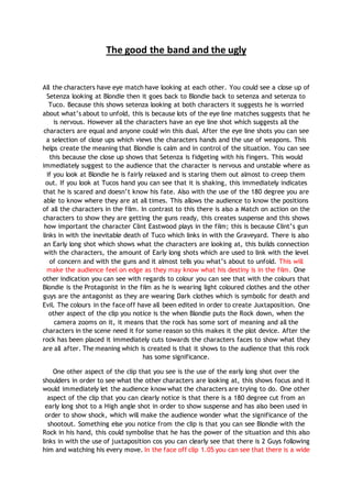 The good the band and the ugly
All the characters have eye match have looking at each other. You could see a close up of
Setenza looking at Blondie then it goes back to Blondie back to setenza and setenza to
Tuco. Because this shows setenza looking at both characters it suggests he is worried
about what’s about to unfold, this is because lots of the eye line matches suggests that he
is nervous. However all the characters have an eye line shot which suggests all the
characters are equal and anyone could win this dual. After the eye line shots you can see
a selection of close ups which views the characters hands and the use of weapons. This
helps create the meaning that Blondie is calm and in control of the situation. You can see
this because the close up shows that Setenza is fidgeting with his fingers. This would
immediately suggest to the audience that the character is nervous and unstable where as
if you look at Blondie he is fairly relaxed and is staring them out almost to creep them
out. If you look at Tucos hand you can see that it is shaking, this immediately indicates
that he is scared and doesn’t know his fate. Also with the use of the 180 degree you are
able to know where they are at all times. This allows the audience to know the positions
of all the characters in the film. In contrast to this there is also a Match on action on the
characters to show they are getting the guns ready, this creates suspense and this shows
how important the character Clint Eastwood plays in the film; this is because Clint’s gun
links in with the inevitable death of Tuco which links in with the Graveyard. There is also
an Early long shot which shows what the characters are looking at, this builds connection
with the characters, the amount of Early long shots which are used to link with the level
of concern and with the guns and it almost tells you what’s about to unfold. This will
make the audience feel on edge as they may know what his destiny is in the film. One
other indication you can see with regards to colour you can see that with the colours that
Blondie is the Protagonist in the film as he is wearing light coloured clothes and the other
guys are the antagonist as they are wearing Dark clothes which is symbolic for death and
Evil. The colours in the face off have all been edited in order to create Juxtaposition. One
other aspect of the clip you notice is the when Blondie puts the Rock down, when the
camera zooms on it, it means that the rock has some sort of meaning and all the
characters in the scene need it for some reason so this makes it the plot device. After the
rock has been placed it immediately cuts towards the characters faces to show what they
are all after. The meaning which is created is that it shows to the audience that this rock
has some significance.
One other aspect of the clip that you see is the use of the early long shot over the
shoulders in order to see what the other characters are looking at, this shows focus and it
would immediately let the audience know what the characters are trying to do. One other
aspect of the clip that you can clearly notice is that there is a 180 degree cut from an
early long shot to a High angle shot in order to show suspense and has also been used in
order to show shock, which will make the audience wonder what the significance of the
shootout. Something else you notice from the clip is that you can see Blondie with the
Rock in his hand, this could symbolise that he has the power of the situation and this also
links in with the use of juxtaposition cos you can clearly see that there is 2 Guys following
him and watching his every move. In the face off clip 1.05 you can see that there is a wide
 