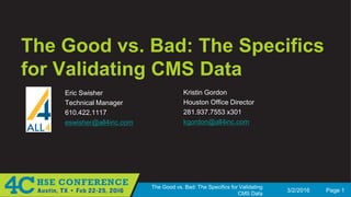 3/2/2016 Page 1
The Good vs. Bad: The Specifics for Validating
CMS Data
The Good vs. Bad: The Specifics
for Validating CMS Data
Eric Swisher
Technical Manager
610.422.1117
eswisher@all4inc.com
Kristin Gordon
Houston Office Director
281.937.7553 x301
kgordon@all4inc.com
 