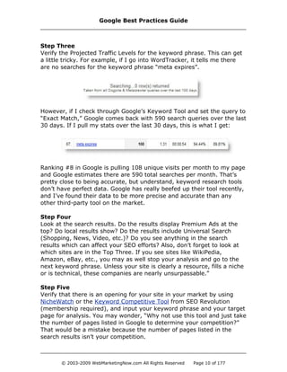 Step Three
Verify the Projected Traffic Levels for the keyword phrase. This can get
a little tricky. For example, if I go into WordTracker, it tells me there
are no searches for the keyword phrase “meta expires”.
However, if I check through Google’s Keyword Tool and set the query to
“Exact Match,” Google comes back with 590 search queries over the last
30 days. If I pull my stats over the last 30 days, this is what I get:
Ranking #8 in Google is pulling 108 unique visits per month to my page
and Google estimates there are 590 total searches per month. That’s
pretty close to being accurate, but understand, keyword research tools
don’t have perfect data. Google has really beefed up their tool recently,
and I’ve found their data to be more precise and accurate than any
other third-party tool on the market.
Step Four
Look at the search results. Do the results display Premium Ads at the
top? Do local results show? Do the results include Universal Search
(Shopping, News, Video, etc.)? Do you see anything in the search
results which can affect your SEO efforts? Also, don’t forget to look at
which sites are in the Top Three. If you see sites like WikiPedia,
Amazon, eBay, etc., you may as well stop your analysis and go to the
next keyword phrase. Unless your site is clearly a resource, fills a niche
or is technical, these companies are nearly unsurpassable.”
Step Five
Verify that there is an opening for your site in your market by using
NicheWatch or the Keyword Competitive Tool from SEO Revolution
(membership required), and input your keyword phrase and your target
page for analysis. You may wonder, “Why not use this tool and just take
the number of pages listed in Google to determine your competition?”
That would be a mistake because the number of pages listed in the
search results isn’t your competition.
Google Best Practices Guide
© 2003-2009 WebMarketingNow.com All Rights Reserved Page 10 of 177
 